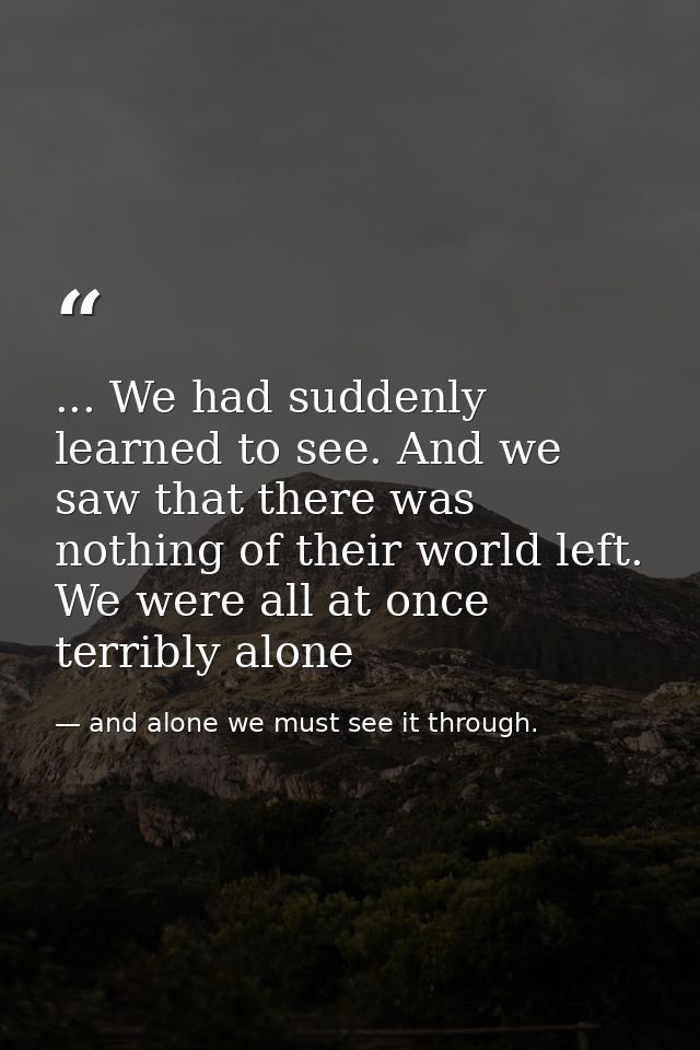 ... We had suddenly learned to see. And we saw that there was nothing of their world left. We were all at once terribly  — and alone we must see it through.