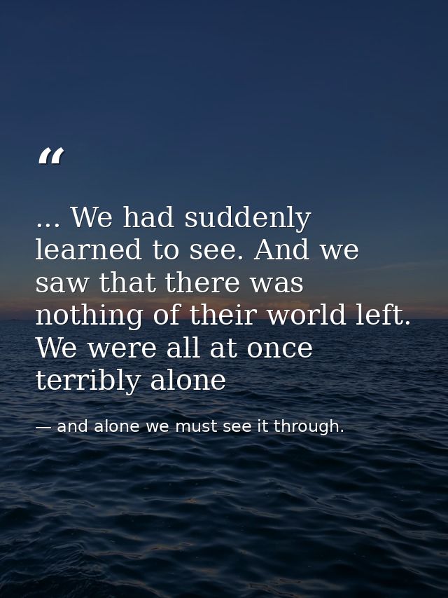 ... We had suddenly learned to see. And we saw that there was nothing of their world left. We were all at once terribly  — and alone we must see it through.