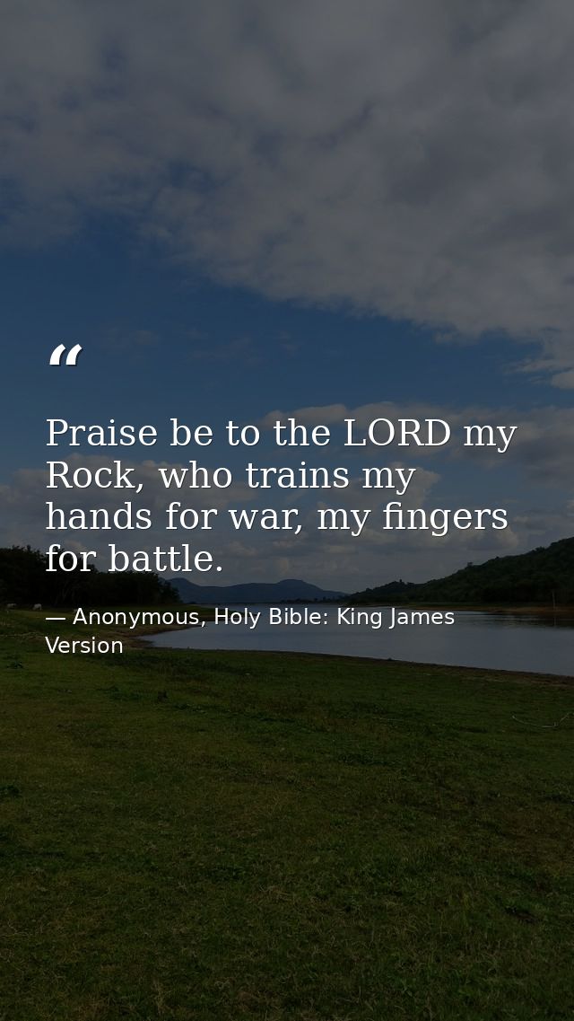 Praise be to the LORD my Rock, who trains my hands for war, my fingers for battle. — Anonymous, Holy Bible: King James Version