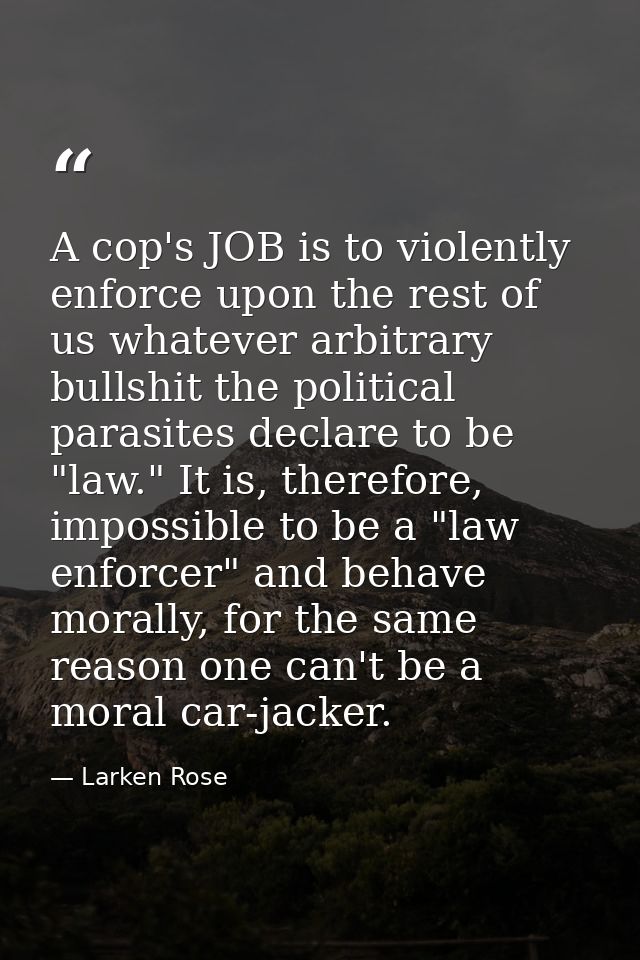 A cop's JOB is to violently enforce upon the rest of us whatever arbitrary bullshit the political parasites declare to b — Larken Rose