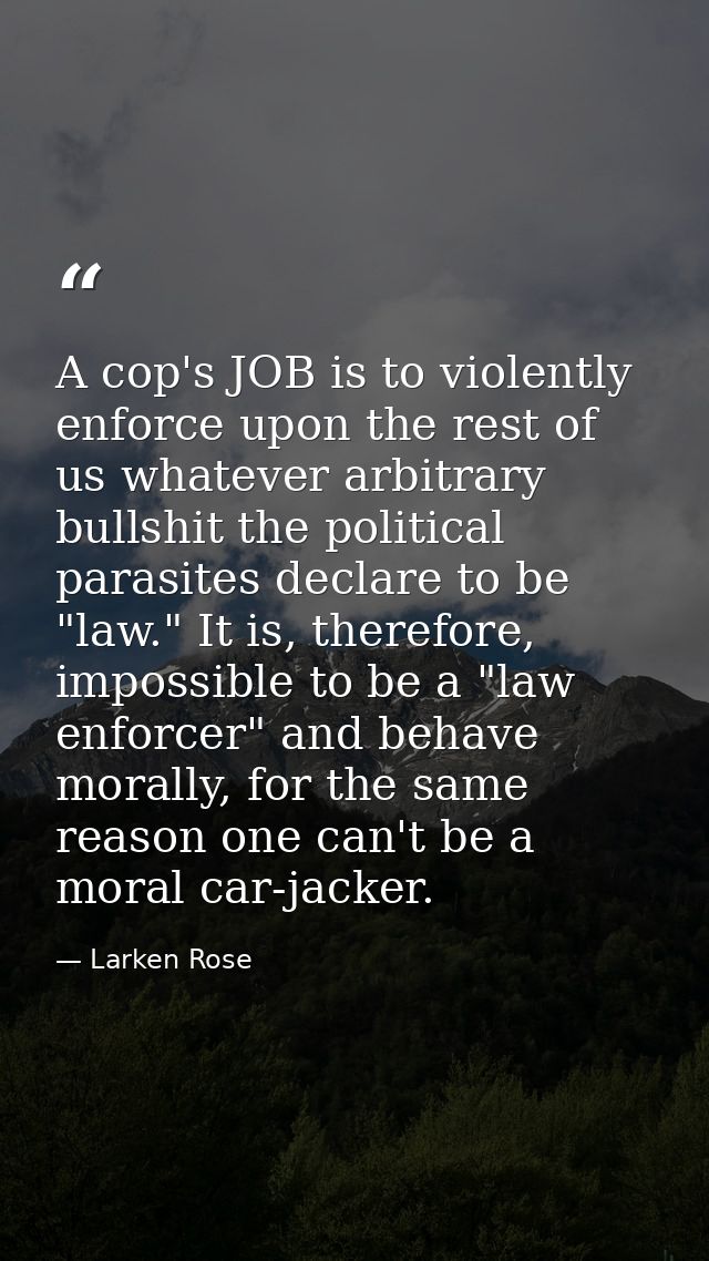 A cop's JOB is to violently enforce upon the rest of us whatever arbitrary bullshit the political parasites declare to b — Larken Rose