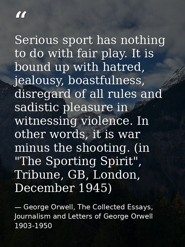 Serious sport has nothing to do with fair play. It is bound up with hatred, jealousy, boastfulness, disregard of all rul — George Orwell, The Collected Essays, Journalism and Letters of George Orwell 1903-1950