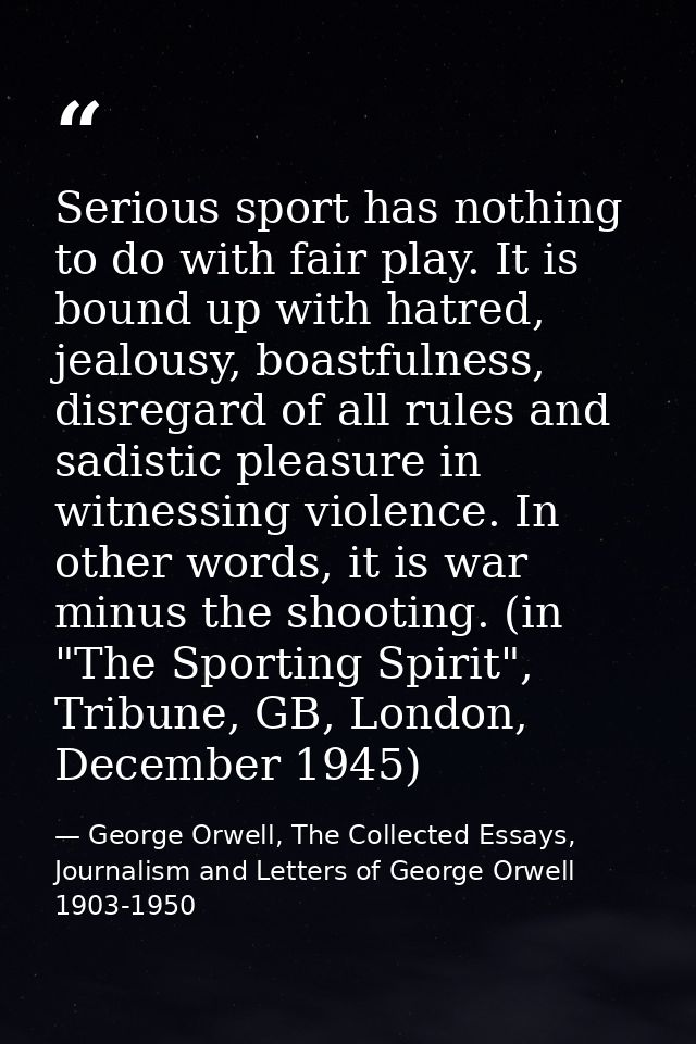 Serious sport has nothing to do with fair play. It is bound up with hatred, jealousy, boastfulness, disregard of all rul — George Orwell, The Collected Essays, Journalism and Letters of George Orwell 1903-1950