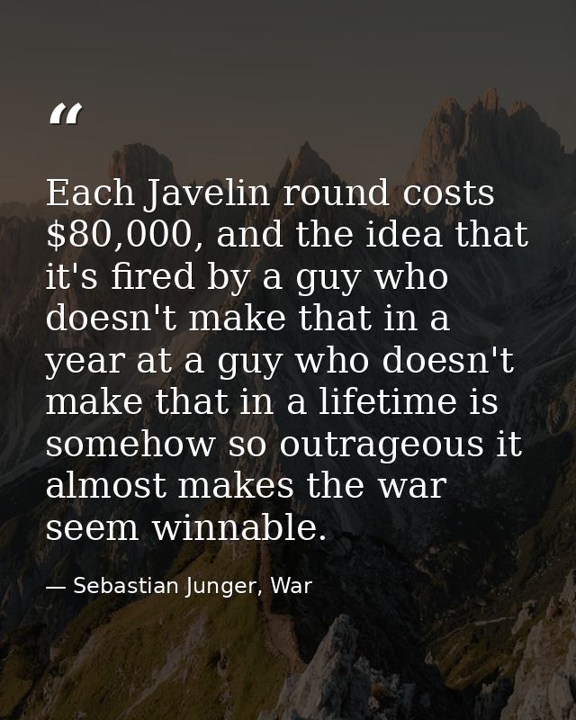 Each Javelin round costs $80,000, and the idea that it's fired by a guy who doesn't make that in a year at a guy who doe — Sebastian Junger, War