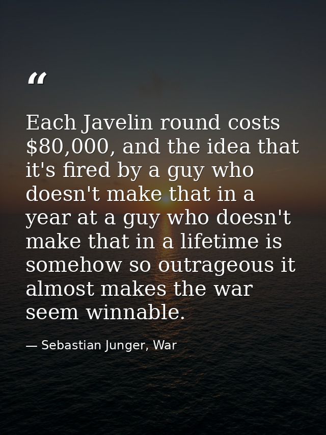Each Javelin round costs $80,000, and the idea that it's fired by a guy who doesn't make that in a year at a guy who doe — Sebastian Junger, War