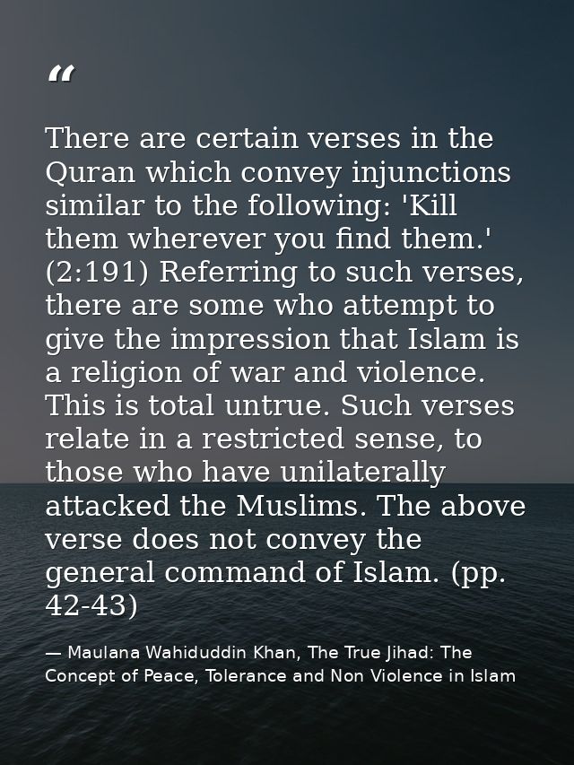There are certain verses in the Quran which convey injunctions similar to the following: 'Kill them wherever you find th — Maulana Wahiduddin Khan, The True Jihad: The Concept of Peace, Tolerance and Non Violence in Islam