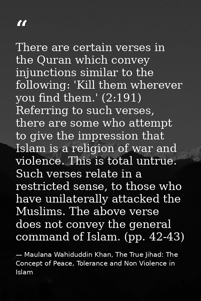 There are certain verses in the Quran which convey injunctions similar to the following: 'Kill them wherever you find th — Maulana Wahiduddin Khan, The True Jihad: The Concept of Peace, Tolerance and Non Violence in Islam