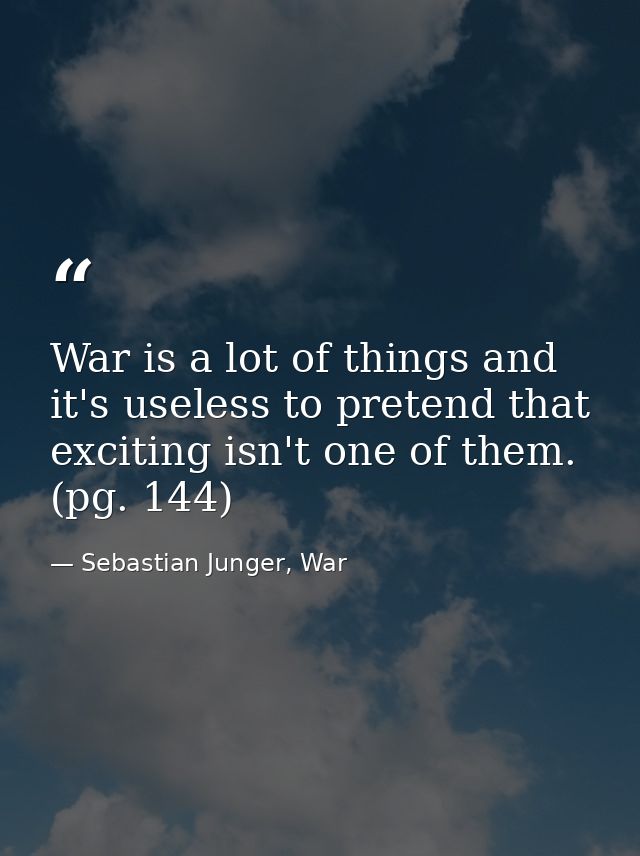 War is a lot of things and it's useless to pretend that exciting isn't one of them. (pg. 144) — Sebastian Junger, War
