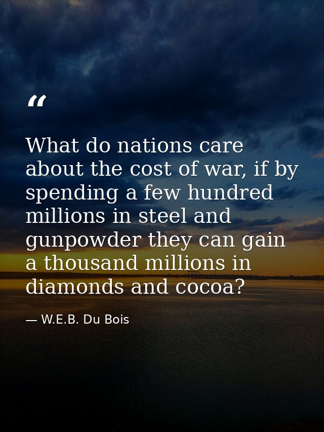 What do nations care about the cost of war, if by spending a few hundred millions in steel and gunpowder they can gain a — W.E.B. Du Bois