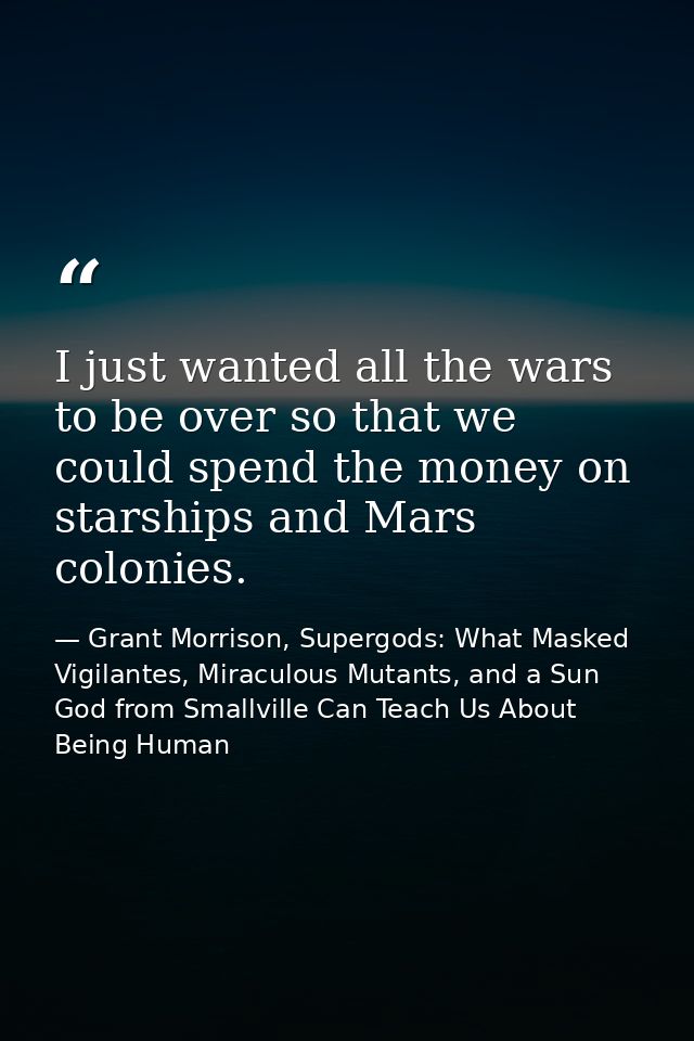 I just wanted all the wars to be over so that we could spend the money on starships and Mars colonies. — Grant Morrison, Supergods: What Masked Vigilantes, Miraculous Mutants, and a Sun God from Smallville Can Teach Us About Being Human