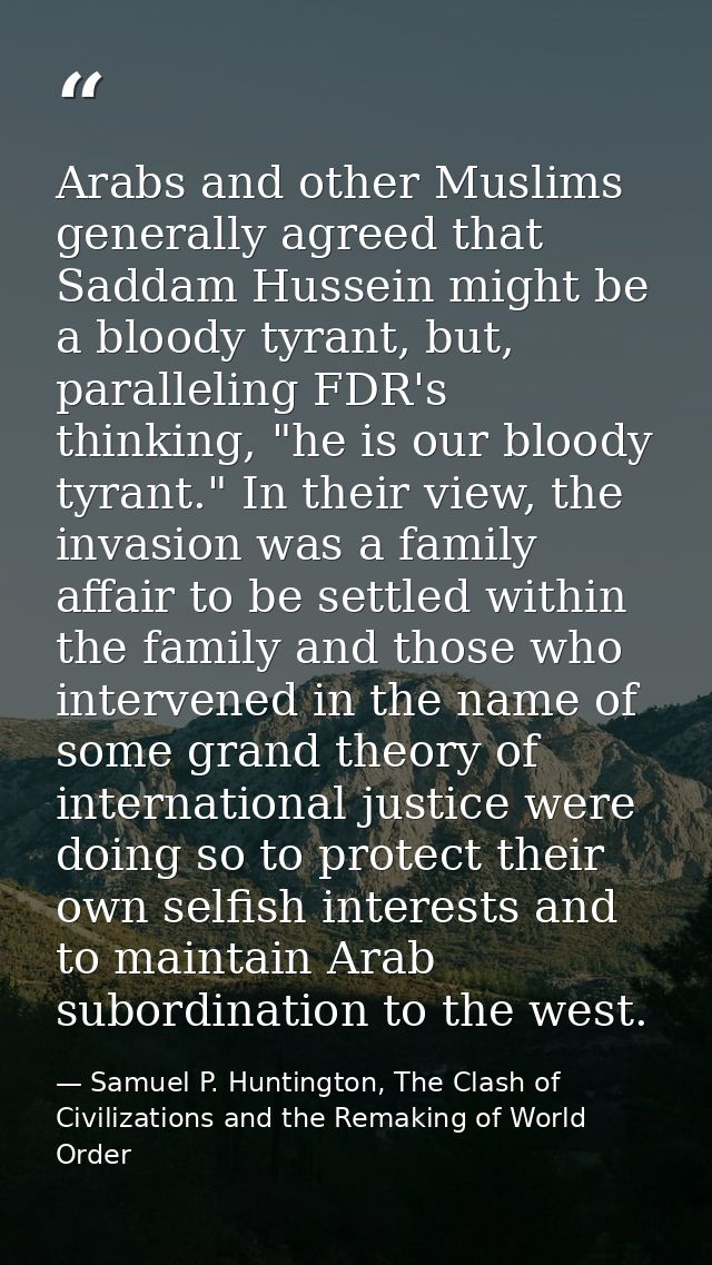 Arabs and other Muslims generally agreed that Saddam Hussein might be a bloody tyrant, but, paralleling FDR's thinking,  — Samuel P. Huntington, The Clash of Civilizations and the Remaking of World Order