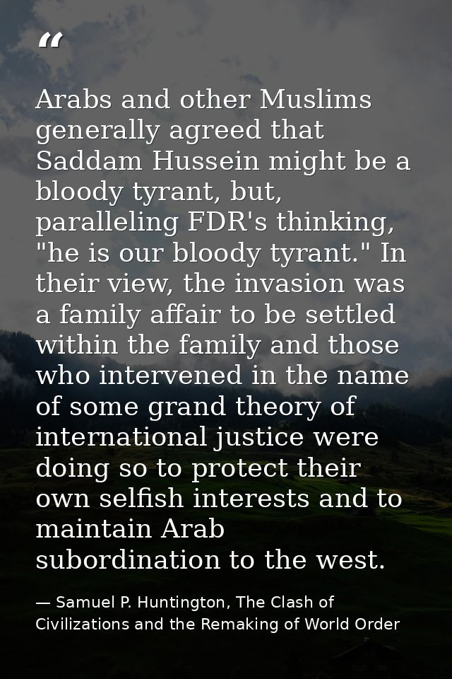 Arabs and other Muslims generally agreed that Saddam Hussein might be a bloody tyrant, but, paralleling FDR's thinking,  — Samuel P. Huntington, The Clash of Civilizations and the Remaking of World Order