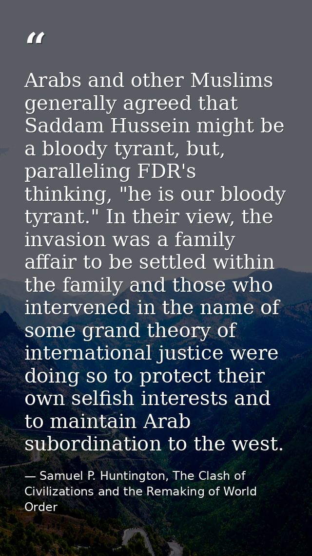 Arabs and other Muslims generally agreed that Saddam Hussein might be a bloody tyrant, but, paralleling FDR's thinking,  — Samuel P. Huntington, The Clash of Civilizations and the Remaking of World Order