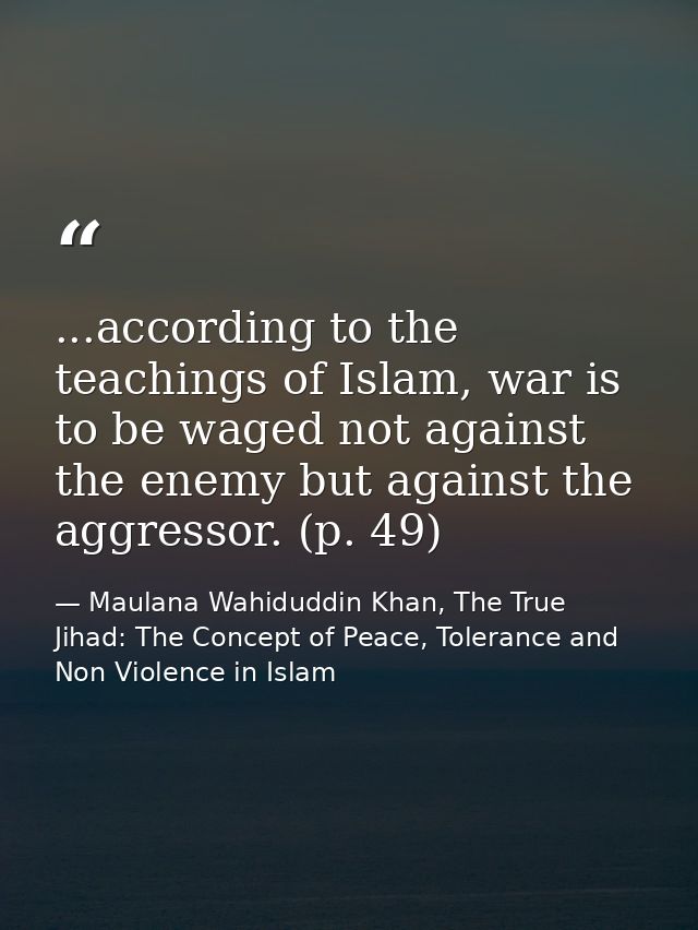 ...according to the teachings of Islam, war is to be waged not against the enemy but against the aggressor. (p. 49) — Maulana Wahiduddin Khan, The True Jihad: The Concept of Peace, Tolerance and Non Violence in Islam