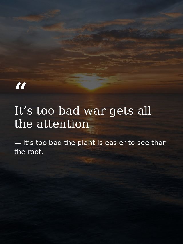 It’s too bad war gets all the attention — it’s too bad the plant is easier to see than the root.