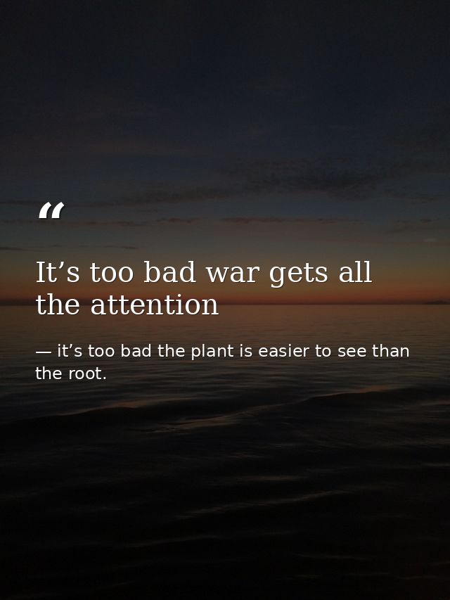 It’s too bad war gets all the attention — it’s too bad the plant is easier to see than the root.