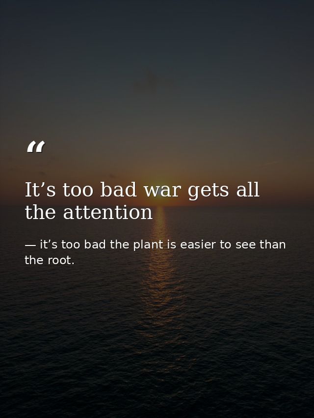It’s too bad war gets all the attention — it’s too bad the plant is easier to see than the root.