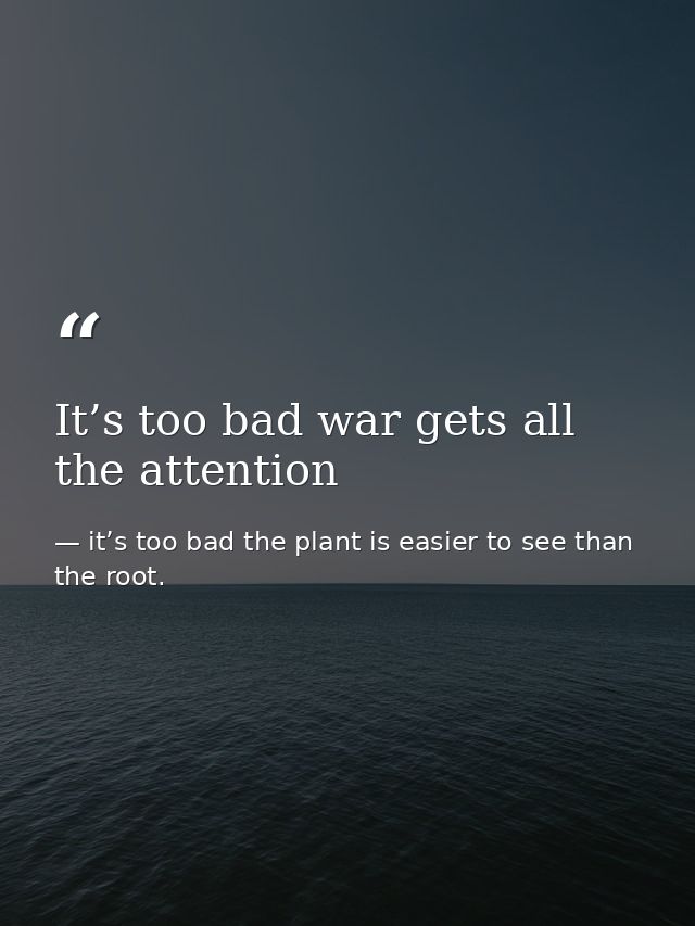 It’s too bad war gets all the attention — it’s too bad the plant is easier to see than the root.