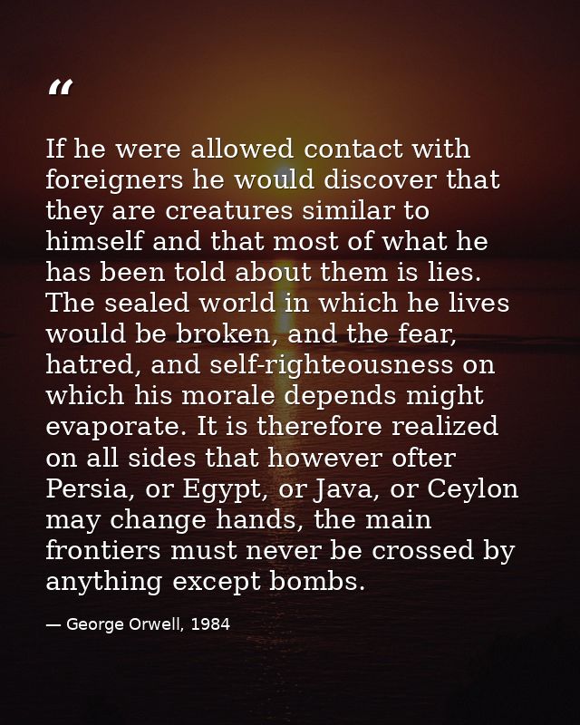 If he were allowed contact with foreigners he would discover that they are creatures similar to himself and that most of — George Orwell, 1984