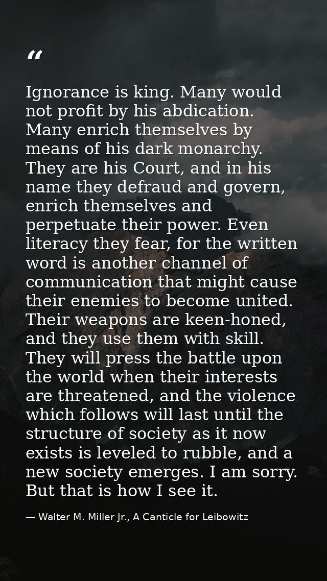 Ignorance is king. Many would not profit by his abdication. Many enrich themselves by means of his dark monarchy. They a — Walter M. Miller Jr., A Canticle for Leibowitz