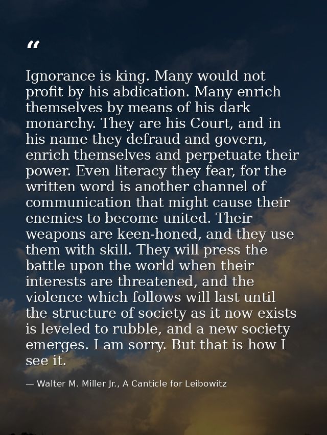 Ignorance is king. Many would not profit by his abdication. Many enrich themselves by means of his dark monarchy. They a — Walter M. Miller Jr., A Canticle for Leibowitz