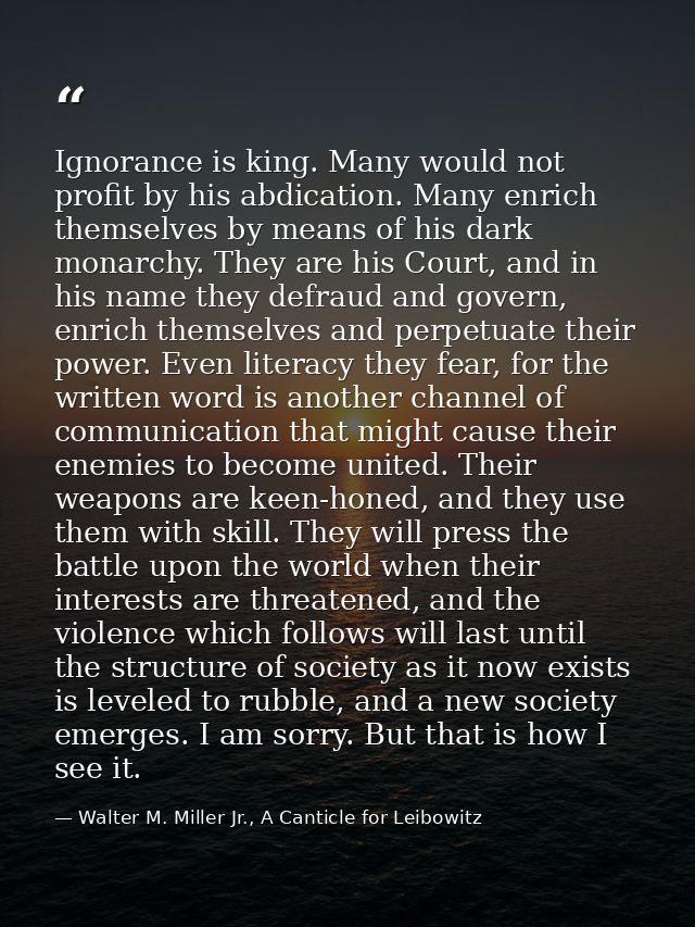 Ignorance is king. Many would not profit by his abdication. Many enrich themselves by means of his dark monarchy. They a — Walter M. Miller Jr., A Canticle for Leibowitz