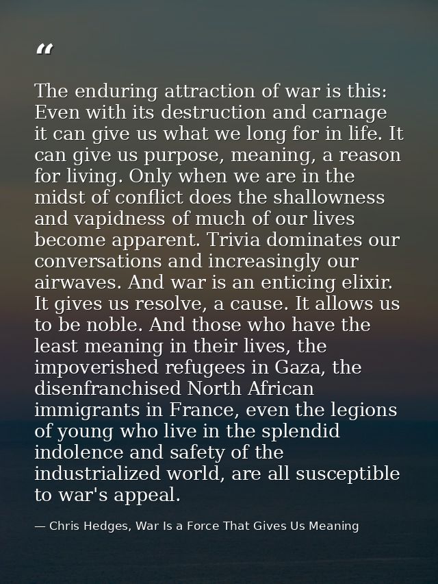The enduring attraction of war is this: Even with its destruction and carnage it can give us what we long for in life. I — Chris Hedges, War Is a Force That Gives Us Meaning