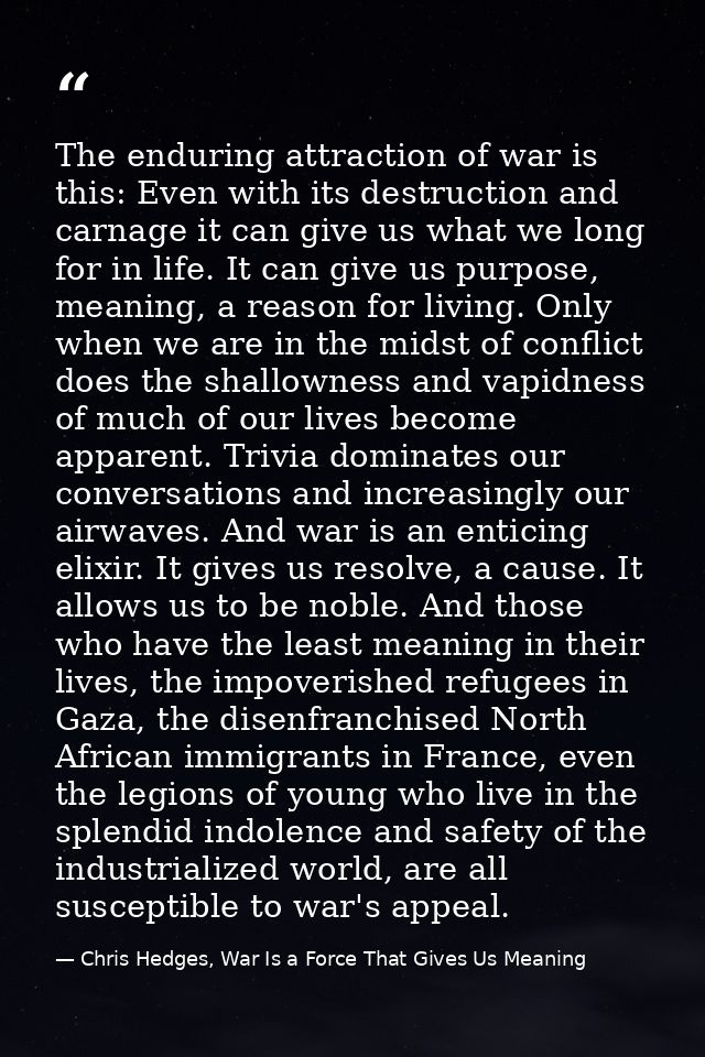 The enduring attraction of war is this: Even with its destruction and carnage it can give us what we long for in life. I — Chris Hedges, War Is a Force That Gives Us Meaning