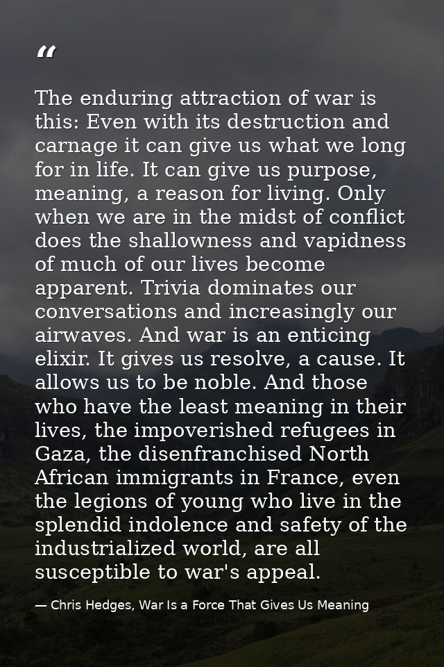 The enduring attraction of war is this: Even with its destruction and carnage it can give us what we long for in life. I — Chris Hedges, War Is a Force That Gives Us Meaning