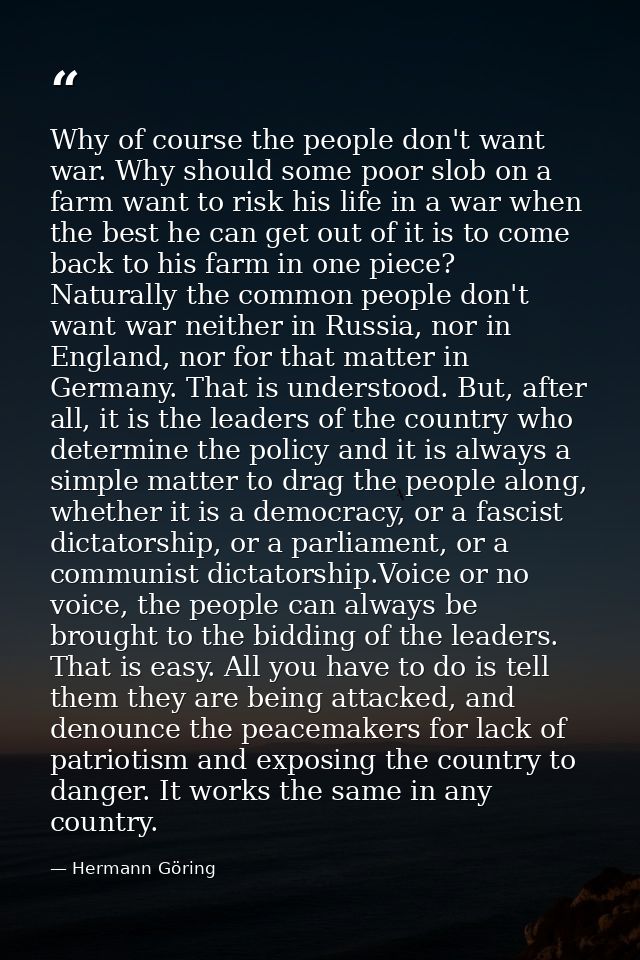Why of course the people don't want war. Why should some poor slob on a farm want to risk his life in a war when the bes — Hermann Göring