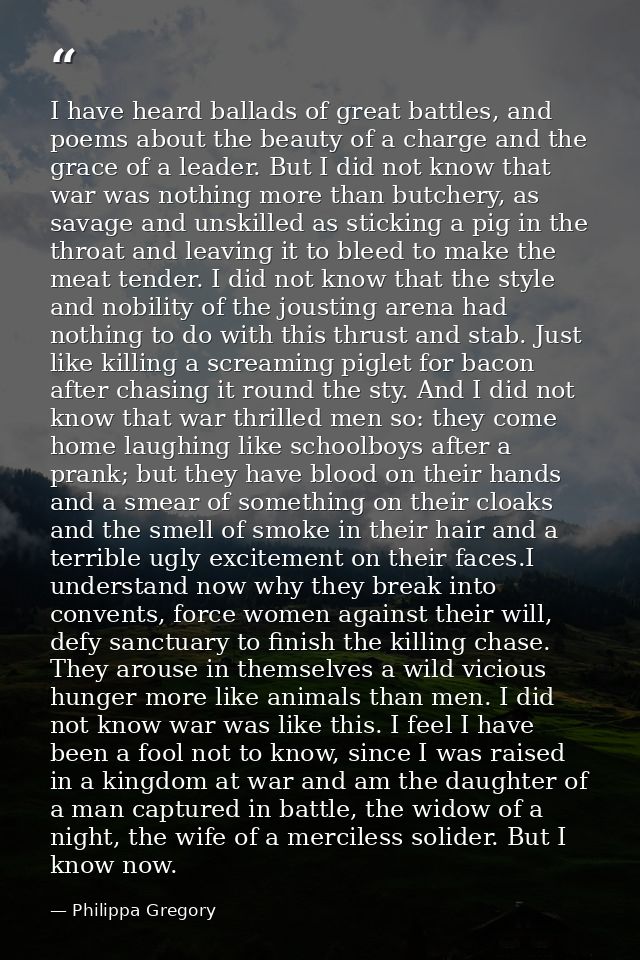 I have heard ballads of great battles, and poems about the beauty of a charge and the grace of a leader. But I did not k — Philippa Gregory