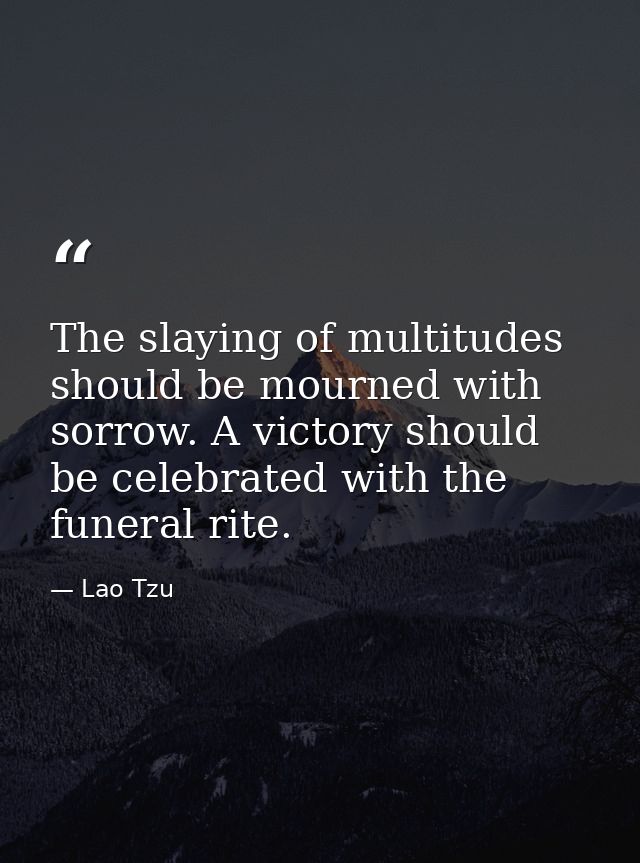 The slaying of multitudes should be mourned with sorrow. A victory should be celebrated with the funeral rite. — Lao Tzu