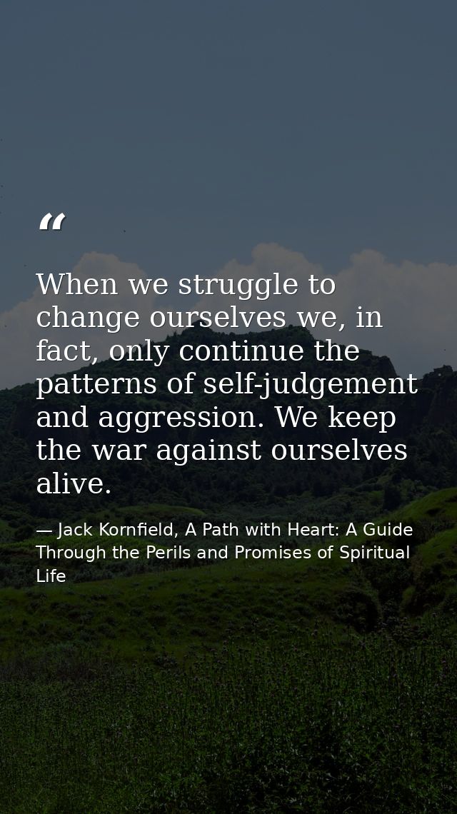 When we struggle to change ourselves we, in fact, only continue the patterns of self-judgement and aggression. We keep t — Jack Kornfield, A Path with Heart: A Guide Through the Perils and Promises of Spiritual Life