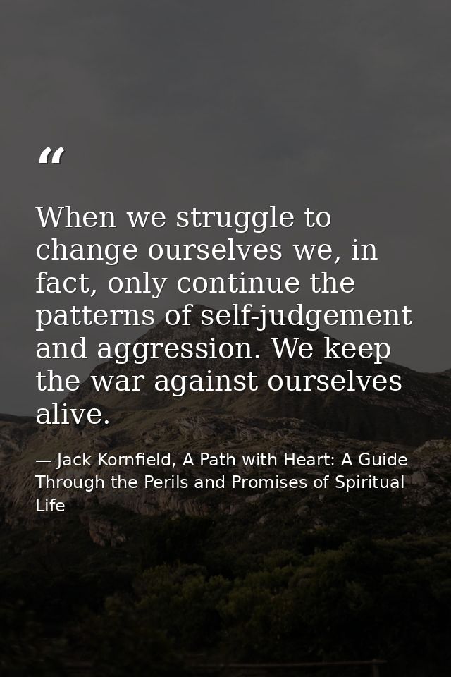 When we struggle to change ourselves we, in fact, only continue the patterns of self-judgement and aggression. We keep t — Jack Kornfield, A Path with Heart: A Guide Through the Perils and Promises of Spiritual Life