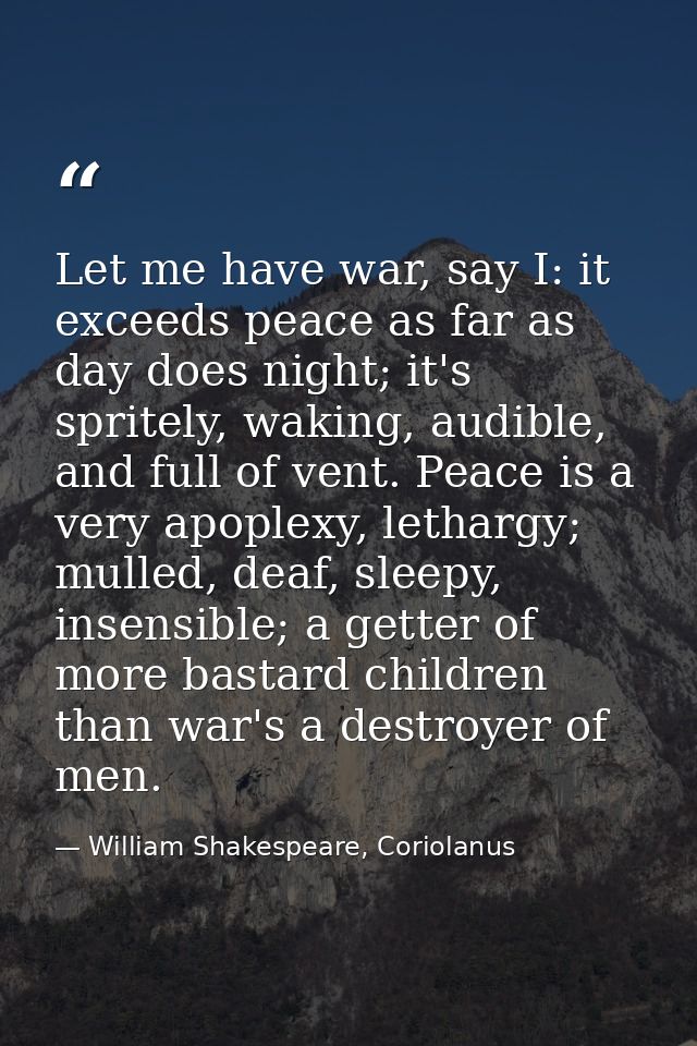 Let me have war, say I: it exceeds peace as far as day does night; it's spritely, waking, audible, and full of vent. Pea — William Shakespeare, Coriolanus