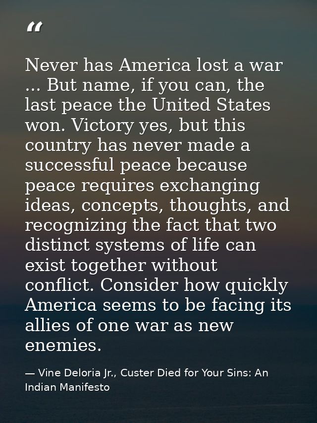 Never has America lost a war ... But name, if you can, the last peace the United States won. Victory yes, but this count — Vine Deloria Jr., Custer Died for Your Sins: An Indian Manifesto