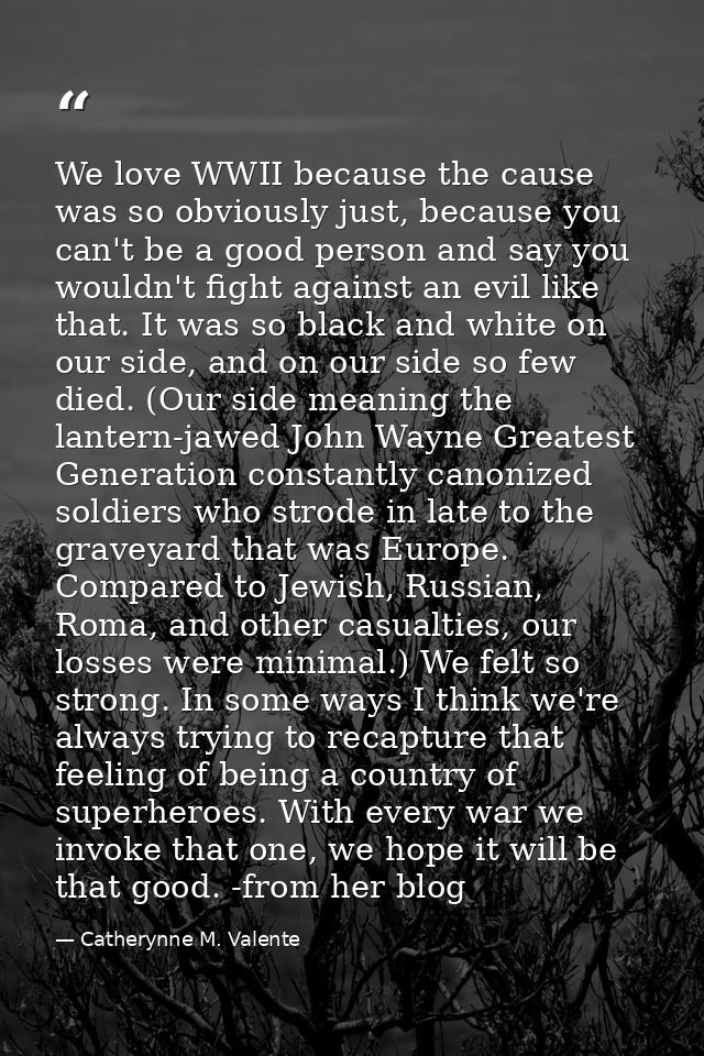 We love WWII because the cause was so obviously just, because you can't be a good person and say you wouldn't fight agai — Catherynne M. Valente