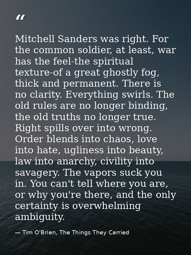 Mitchell Sanders was right. For the common soldier, at least, war has the feel-the spiritual texture-of a great ghostly  — Tim O'Brien, The Things They Carried