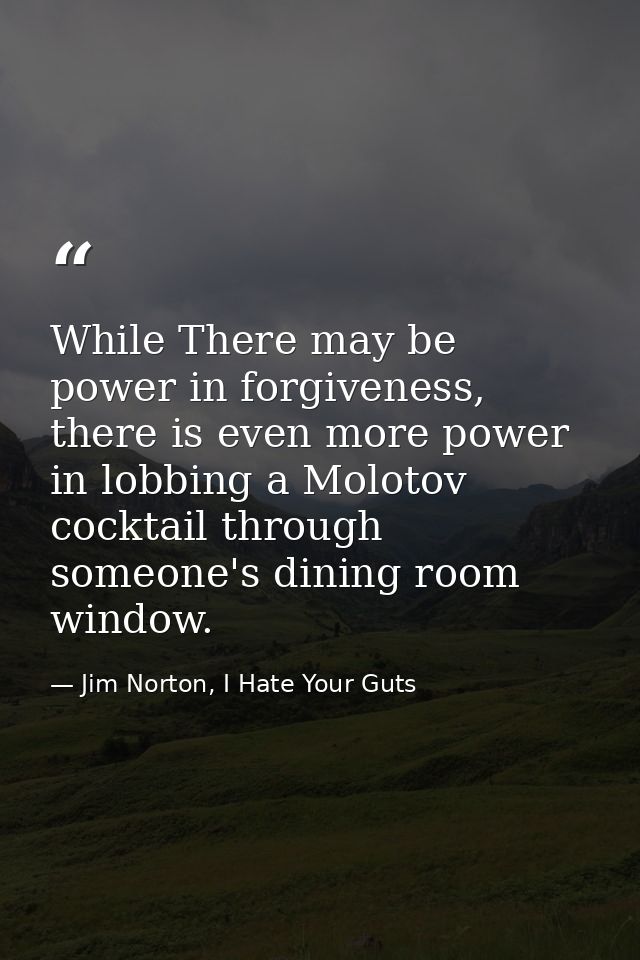While There may be power in forgiveness, there is even more power in lobbing a Molotov cocktail through someone's dining — Jim Norton, I Hate Your Guts