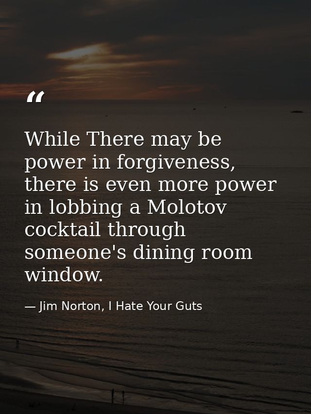While There may be power in forgiveness, there is even more power in lobbing a Molotov cocktail through someone's dining — Jim Norton, I Hate Your Guts