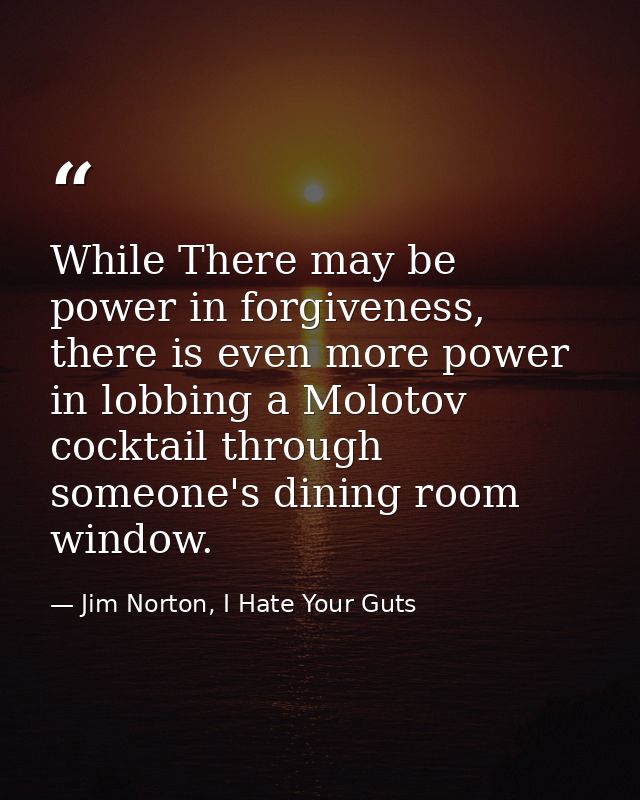 While There may be power in forgiveness, there is even more power in lobbing a Molotov cocktail through someone's dining — Jim Norton, I Hate Your Guts