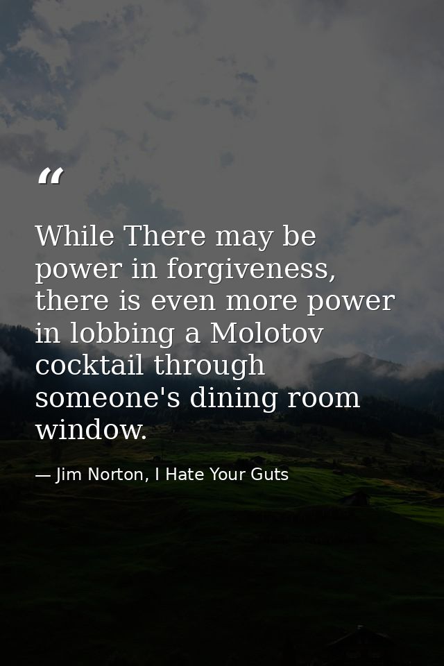 While There may be power in forgiveness, there is even more power in lobbing a Molotov cocktail through someone's dining — Jim Norton, I Hate Your Guts