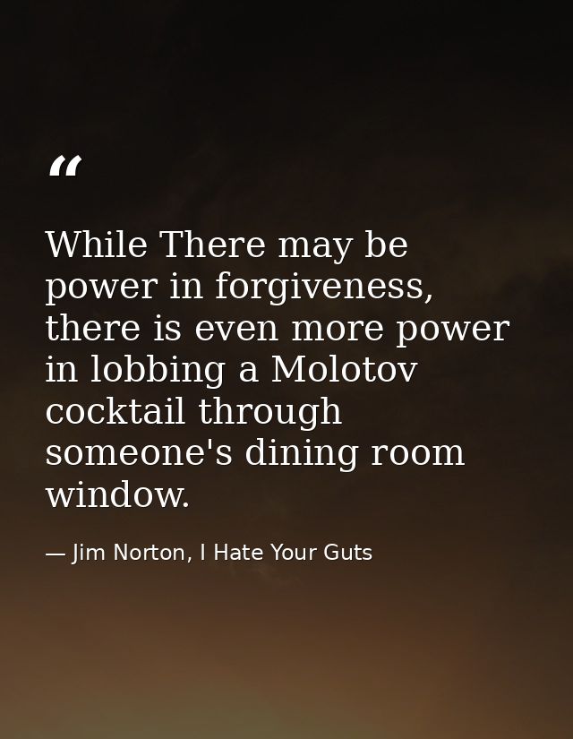 While There may be power in forgiveness, there is even more power in lobbing a Molotov cocktail through someone's dining — Jim Norton, I Hate Your Guts