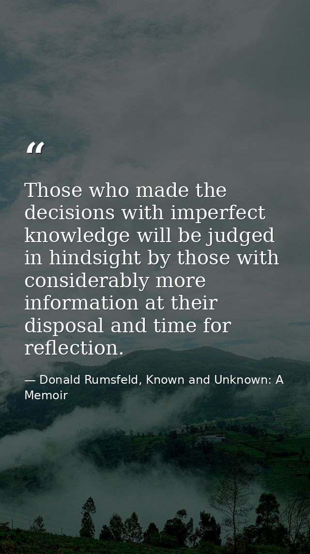 Those who made the decisions with imperfect knowledge will be judged in hindsight by those with considerably more inform — Donald Rumsfeld, Known and Unknown: A Memoir