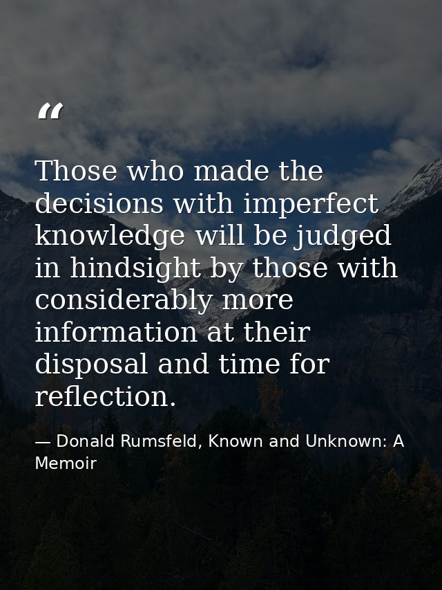 Those who made the decisions with imperfect knowledge will be judged in hindsight by those with considerably more inform — Donald Rumsfeld, Known and Unknown: A Memoir