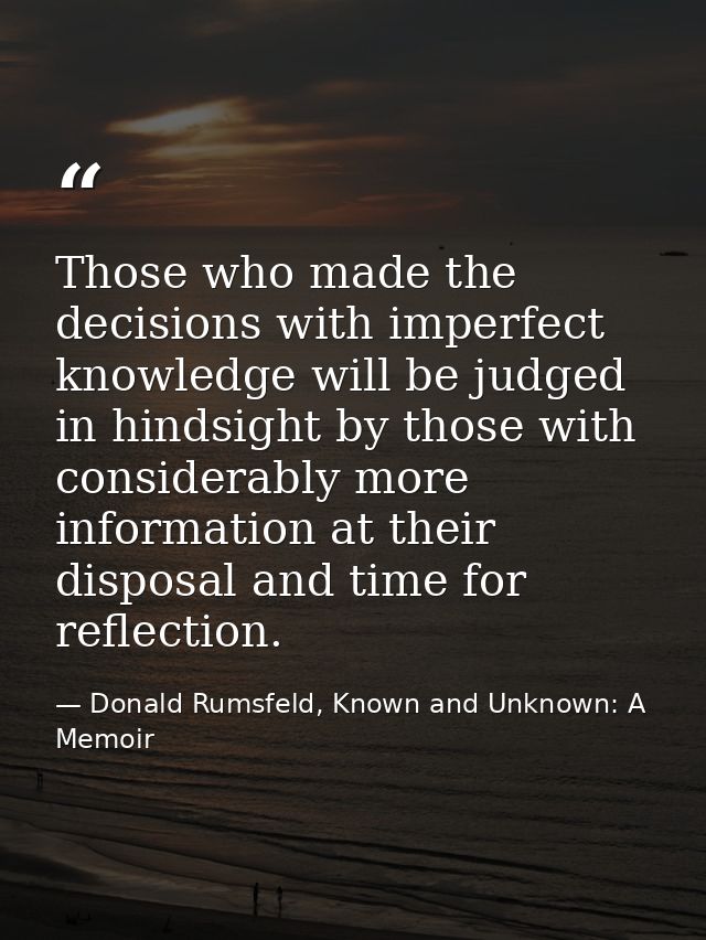 Those who made the decisions with imperfect knowledge will be judged in hindsight by those with considerably more inform — Donald Rumsfeld, Known and Unknown: A Memoir