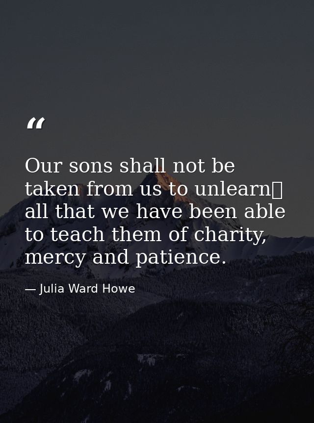 Our sons shall not be taken from us to unlearn  all that we have been able to teach them of charity, mercy and patience. — Julia Ward Howe