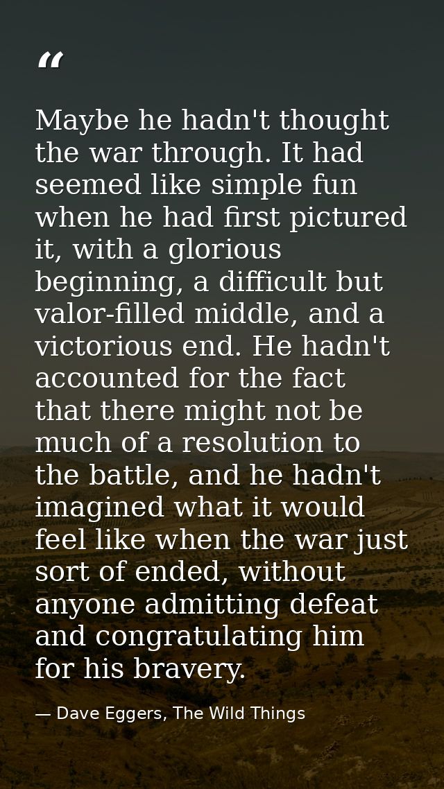 Maybe he hadn't thought the war through. It had seemed like simple fun when he had first pictured it, with a glorious be — Dave Eggers, The Wild Things