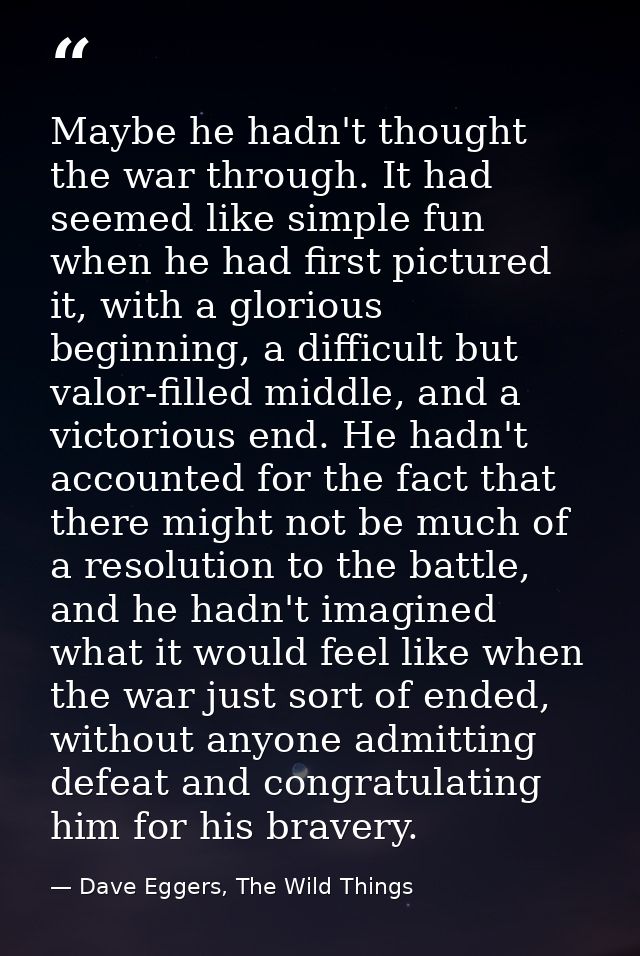 Maybe he hadn't thought the war through. It had seemed like simple fun when he had first pictured it, with a glorious be — Dave Eggers, The Wild Things