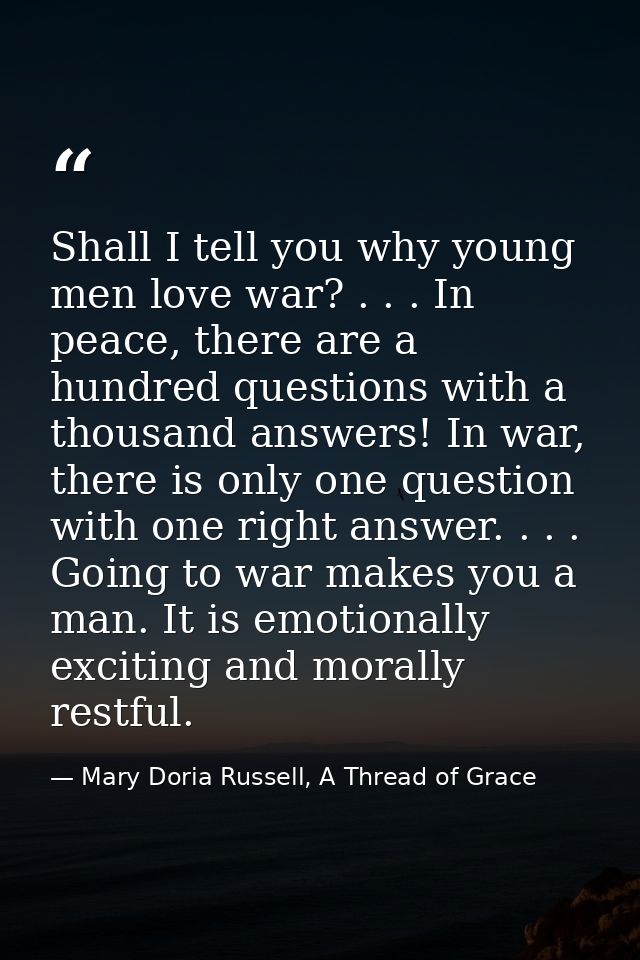 Shall I tell you why young men love war? . . . In peace, there are a hundred questions with a thousand answers! In war,  — Mary Doria Russell, A Thread of Grace